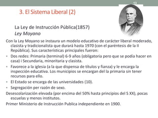 3. El SistemaLiberal (2)
Con la Ley Moyano se instaura un modelo educativo de carácter liberal moderado,
clasista y tradicionalista que durará hasta 1970 (con el paréntesis de la II
República). Sus características principales fueron:
 Dos redes: Primaria (terminal) 6-9 años (obligatoria pero que se podía hacer en
casa) i Secundaria, minoritaria y clasista.
 Favorece a la iglesia (a la que dispensa de títulos y fianza) y le encarga la
inspección educativa. Los municipios se encargan del la primaria sin tener
recursos para ello.
 El Estado se encarga de las universidades (10).
 Segregación per razón de sexo.
Desescolarización elevada (por encima del 50% hasta principios del S XX), pocas
escuelas y menos institutos.
Primer Ministerio de Instrucción Publica independiente en 1900.
13
La Ley de Instrucción Pública(1857)
Ley Moyano
 