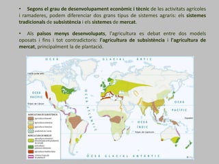• Segons el grau de desenvolupament econòmic i tècnic de les activitats agrícoles
i ramaderes, podem diferenciar dos grans tipus de sistemes agraris: els sistemes
tradicionals de subsistència i els sistemes de mercat.
• Als països menys desenvolupats, l'agricultura es debat entre dos models
oposats i fins i tot contradictoris: l'agricultura de subsistència i l'agricultura de
mercat, principalment la de plantació.
 