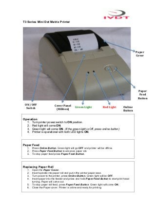 T3 Series Mini Dot Matrix Printer




                                                                                                      Paper	
  
                                                                                                      Cover	
  




                                                                                                        Paper	
  
                                                                                                         Feed	
  
                                                                                                        Button	
  

 ON	
  /OFF	
              Cover	
  Panel	
  
  Switch	
                                      Green	
  Light	
      Red	
  Light	
     Online	
  
                            (Ribbon)	
                                                   Button	
  

Operation
   1.   Turn printer power switch to ON position.
   2.   Red light will come ON.
   3.   Green light will come ON. (If the green light is Off, press online button)
   4.   Printer is operational with both LED lights ON.



Paper Feed
   1. Press Online Button. Green light will go OFF and printer will be offline.
   2. Press Paper Feed Button to advance paper roll.
   3. To stop paper feed press Paper Feed Button.




Replacing Paper Roll
   1. Open the Paper Cover.
   2. Insert spindle into paper roll and put in the printer paper case.
   3. Turn power to the printer, press Online Button. Green light will be OFF.
   4. Insert paper into the feeder and press and hold Paper Feed Button to start print head
      turning. Paper will come out.
   5. To stop paper roll feed, press Paper Feed Button. Green light will come ON.
   6. Close the Paper cover. Printer is online and ready for printing.
 