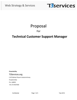 Web Strategy & Services




                                           Proposal
                                                   For

        Technical Customer Support Manager




   Presented By:

   T3Services.org
   C #73 Mohali Phase-6 industrial Areas
   Punjab (India)
   Pin:-160055
   +91-172-4017030




        Confidential                       Page 1 of 5   Year 2012
 