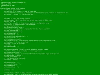 *
  * @author Rupert Germann <rupi@gmx.li>
  * @package TYPO3
  * @subpackage tt_news
  */
class tx_ttnews extends tslib_pibase {
	     // Default plugin variables:
	     var $prefixId = 'tx_ttnews'; // Same as class name
	     var $scriptRelPath = 'pi/class.tx_ttnews.php'; // Path to this script relative to the extension dir.
	     var $extKey = 'tt_news'; // The extension key.



	    var   $hObj; // class with helper functions
	    var   $tt_news_uid = 0; // the uid of the current news record in SINGLE view
	    var   $pid_list = 0;
	    var   $config = array(); // the processed TypoScript configuration array
	    var   $confArr; // extension config from extmanager
	    var   $genericMarkerConf;
	    var   $sViewSplitLConf = array();
	    var   $langArr = array(); // the languages found in the tt_news sysfolder
	    var   $sys_language_mode = '';
	    var   $alternatingLayouts = 0;
	    var   $allowCaching = 1;
	    var   $catExclusive = '';
	    var   $actuallySelectedCategories = '';
	    var   $arcExclusive = 0;
	    var   $fieldNames = array();
	    var   $searchFieldList = 'short,bodytext,author,keywords,links,imagecaption,title';
	    var   $theCode = ''; // the current code
	    var   $codes; // list of all codes
	    var   $rdfToc = '';
	    var   $templateCode = '';

	    var   $versioningEnabled = false; // is the extension 'version' loaded
	    var   $vPrev = false; // do we display a versioning preview
	    var   $categories = array();
	    var   $pageArray = array(); // internal cache with an array of the pages in the pid-list
	    var   $pointerName = 'pointer';
	    var   $SIM_ACCESS_TIME = 0;
	    //	    var $renderFields = array();
	    var   $errors = array();

	    var   $enableFields = '';
	    var   $enableCatFields = '';
	    var   $SPaddWhere = '';
	    var   $catlistWhere = '';

	    var $token = '';

	    var $debugTimes = FALSE; // debug parsetimes
	    var $useDevlog = TRUE; // write parsetimes to devlog instead printing debug messages
 