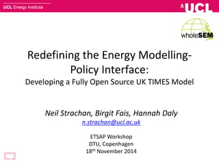 Redefining the Energy Modelling-
Policy Interface:
Developing a Fully Open Source UK TIMES Model
Neil Strachan, Birgit Fais, Hannah Daly
n.strachan@ucl.ac.uk
ETSAP Workshop
DTU, Copenhagen
18th November 2014
 