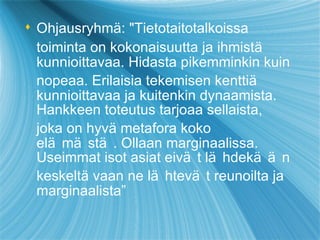 Ohjausryhm ä : "Tietotaitotalkoissa toiminta on kokonaisuutta ja ihmist ä  kunnioittavaa. Hidasta pikemminkin kuin nopeaa. Erilaisia t eke misen kentti ä  kunnioittavaa ja kuitenkin dynaamista. Hankkeen toteutus tarjoaa sellaista, joka on hyv ä  metafora koko elämästä. Ollaan marginaalissa. Useimmat isot asiat eivät   läh d ek ään  keskelt ä  vaan ne lähtevät   reunoilta ja marginaalista”  