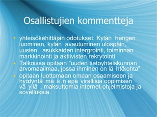 Osallistujien kommentteja yhteisökehittäjän odotukset :  Kylän  hengen luominen, kylän  avautuminen ulospäi n , uusien   asukkaiden intergrointi, toiminnan markkinointi ja aktiivisten rekrytointi Talkoissa opitaan "uuden tietoyhteiskunnan arvomaailmaa, jossa ihminen on lähtö ko hta” opitaan luottamaan omaan osaamiseen ja hy ödyntämään  epävirallisia oppimisen väyliä, maksuttomia internet-ohjelmistoja ja sovelluksia. 