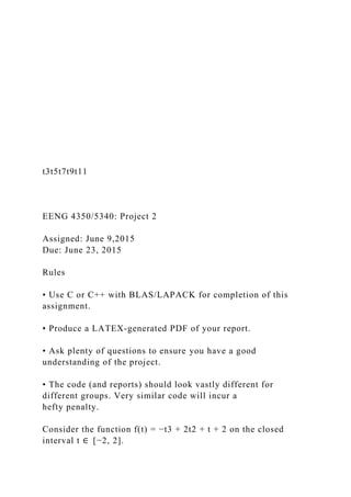 t3t5t7t9t11
EENG 4350/5340: Project 2
Assigned: June 9,2015
Due: June 23, 2015
Rules
• Use C or C++ with BLAS/LAPACK for completion of this
assignment.
• Produce a LATEX-generated PDF of your report.
• Ask plenty of questions to ensure you have a good
understanding of the project.
• The code (and reports) should look vastly different for
different groups. Very similar code will incur a
hefty penalty.
Consider the function f(t) = −t3 + 2t2 + t + 2 on the closed
interval t ∈ [−2, 2].
 
