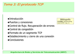Arquitectura de Redes y Servicios de Telecomunicación (ARST)
Introducción
Puertos y conexiones
Control de flujo. Recuperación de errores
Control de congestión
Formato de un segmento TCP
Establecimiento y cierre de una conexión
Conclusiones
Tema 3: El protocolo TCPTema 3: El protocolo TCP
Bibliografía
[COM06] “Internetworking
with TCP/IP”, Cap. 12.
 