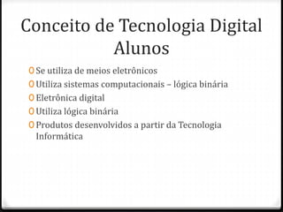 Conceito de Tecnologia Digital
Alunos
0 Se utiliza de meios eletrônicos
0 Utiliza sistemas computacionais – lógica binária
0 Eletrônica digital
0 Utiliza lógica binária
0 Produtos desenvolvidos a partir da Tecnologia
Informática
 