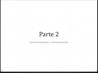 Parte 2
Construcionismo x Intrucionismo
 
