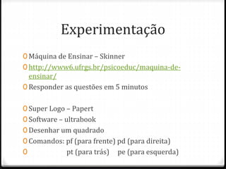 Experimentação
0 Máquina de Ensinar – Skinner
0 http://www6.ufrgs.br/psicoeduc/maquina-de-
ensinar/
0 Responder as questões em 5 minutos
0 Super Logo – Papert
0 Software – ultrabook
0 Desenhar um quadrado
0 Comandos: pf (para frente) pd (para direita)
0 pt (para trás) pe (para esquerda)
 