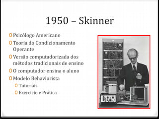 1950 – Skinner
0 Psicólogo Americano
0 Teoria do Condicionamento
Operante
0 Versão computadorizada dos
métodos tradicionais de ensino
0 O computador ensina o aluno
0 Modelo Behaviorista
0 Tutoriais
0 Exercício e Prática
 