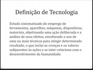 Definição de Tecnologia
Estudo sistematizado do emprego de
ferramentas, aparelhos, máquinas, dispositivos,
materiais, objetivando uma ação deliberada e a
análise de seus efeitos, envolvendo o uso de
uma ou mais técnicas para atingir determinado
resultado, o que inclui as crenças e os valores
subjacentes às ações e se inter-relaciona com o
desenvolvimento da humanidade. ​
 