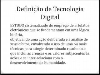 Definição de Tecnologia
Digital
ESTUDO sistematizado do emprego de artefatos
eletrônicos que se fundamentam em uma lógica
binária,
objetivando uma ação deliberada e a análise de
seus efeitos, envolvendo o uso de uma ou mais
técnicas para atingir determinado resultado, o
que inclui as crenças e os valores subjacentes às
ações e se inter-relaciona com o
desenvolvimento da humanidade.
 
