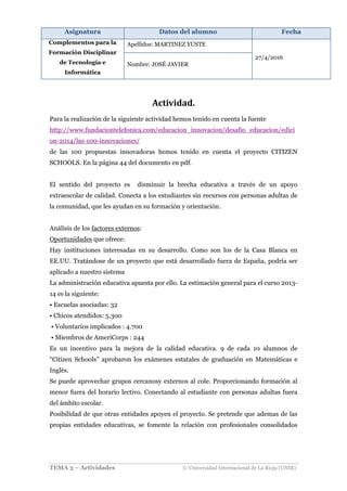 Asignatura Datos del alumno Fecha
Complementos para la
Formación Disciplinar
de Tecnología e
Informática
Apellidos: MARTINEZ YUSTE
27/4/2016
Nombre: JOSÉ JAVIER
TEMA 3 – Actividades © Universidad Internacional de La Rioja (UNIR)
Actividad.	
Para la realización de la siguiente actividad hemos tenido en cuenta la fuente
http://www.fundaciontelefonica.com/educacion_innovacion/desafio_educacion/edici
on-2014/las-100-innovaciones/
de las 100 propuestas innovadoras hemos tenido en cuenta el proyecto CITIZEN
SCHOOLS. En la página 44 del documento en pdf.
El sentido del proyecto es disminuir la brecha educativa a través de un apoyo
extraescolar de calidad. Conecta a los estudiantes sin recursos con personas adultas de
la comunidad, que les ayudan en su formación y orientación.
Análisis de los factores externos:
Oportunidades que ofrece:
Hay instituciones interesadas en su desarrollo. Como son los de la Casa Blanca en
EE.UU. Tratándose de un proyecto que está desarrollado fuera de España, podría ser
aplicado a nuestro sistema
La administración educativa apuesta por ello. La estimación general para el curso 2013-
14 es la siguiente:
• Escuelas asociadas: 32
• Chicos atendidos: 5.300
• Voluntarios implicados : 4.700
• Miembros de AmeriCorps : 244
Es un incentivo para la mejora de la calidad educativa. 9 de cada 10 alumnos de
“Citizen Schools” aprobaron los exámenes estatales de graduación en Matemáticas e
Inglés.
Se puede aprovechar grupos cercanosy externos al cole. Proporcionando formación al
menor fuera del horario lectivo. Conectando al estudiante con personas adultas fuera
del ámbito escolar.
Posibilidad de que otras entidades apoyen el proyecto. Se pretende que ademas de las
propias entidades educativas, se fomente la relación con profesionales consolidados
 