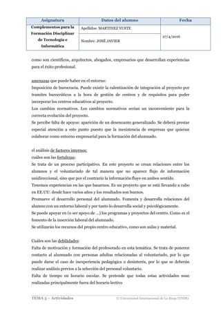 Asignatura Datos del alumno Fecha
Complementos para la
Formación Disciplinar
de Tecnología e
Informática
Apellidos: MARTINEZ YUSTE
27/4/2016
Nombre: JOSÉ JAVIER
TEMA 3 – Actividades © Universidad Internacional de La Rioja (UNIR)
como son científicos, arquitectos, abogados, empresarios que desarrollan experiencias
para el éxito profesional.
amenazas que puede haber en el entorno:
Imposición de burocracia. Puede existir la ralentización de integración al proyecto por
tramites burocráticos a la hora de gestión de centros y de requisitos para poder
incorporar los centros educativos al proyecto.
Los cambios normativos. Los cambios normativos serían un inconveniente para la
correcta evolución del proyecto.
Se percibe falta de apoyos: aparición de un desencanto generalizado. Se deberá prestar
especial atención a este punto puesto que la inexistencia de empresas que quieran
colaborar como entorno empresarial para la formación del alumnado.
el análisis de factores internos:
cuáles son las fortalezas:
Se trata de un proceso participativo. En este proyecto se crean relaciones entre los
alumnos y el voluntariado de tal manera que no aparece flujo de información
unidireccional, sino que por el contrario la información fluye en ambos sentido.
Tenemos experiencias en las que basarnos. Es un proyecto que se está llevando a cabo
en EE.UU. desde hace varios años y los resultados son buenos.
Promueve el desarrollo personal del alumnado. Fomenta y desarrolla relaciones del
alumno con un entorno laboral y por tanto lo desarrolla social y psicológicamente.
Se puede apoyar en (o ser apoyo de …) los programas y proyectos del centro. Como es el
fomento de la inserción laboral del alumnado.
Se utilizarán los recursos del propio centro educativo, como son aulas y material.
Cuáles son las debilidades:
Falta de motivación y formación del profesorado en esta temática. Se trata de poneren
contacto al alumnado con personas adultas relacionadas al voluntariado, por lo que
puede darse el caso de inexperiencia pedagógica o desinterés, por lo que se deberán
realizar análisis previos a la selección del personal voluntario.
Falta de tiempo en horario escolar. Se pretende que todas estas actividades sean
realizadas principalmente fuera del horario lectivo
 
