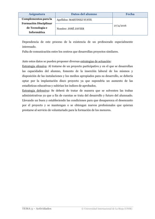 Asignatura Datos del alumno Fecha
Complementos para la
Formación Disciplinar
de Tecnología e
Informática
Apellidos: MARTINEZ YUSTE
27/4/2016
Nombre: JOSÉ JAVIER
TEMA 3 – Actividades © Universidad Internacional de La Rioja (UNIR)
Dependencia de este proceso de la existencia de un profesorado especialmente
interesado.
Falta de comunicación entre los centros que desarrollan proyectos similares.
Ante estos datos se pueden proponer diversas estrategias de actuación:
Estrategia ofensiva: Al tratarse de un proyecto participativo y en el que se desarrollan
las capacidades del alumno, fomento de la inserción laboral de los mismos y
disposición de las instalaciones y los medios apropiados para su desarrollo, se debería
optar por la implantación disco proyecto ya que supondría un aumento de las
estadísticas educativas y subirían los índices de aprobados.
Estrategia defensiva: Se deberá de tratar de manera que se solventen las trabas
administrativas ya que a fin de cuentas se trata del desarrollo y futuro del alumnado.
Llevando un buen y estableciendo las condiciones para que desaparezca el desencanto
por el proyecto y se mantengan o se obtengan nuevos profesionales que quieran
prestarse al servicio de voluntariado para la formación de los menores.
 