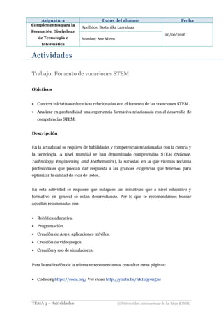 Asignatura Datos del alumno Fecha
Complementos para la
Formación Disciplinar
de Tecnología e
Informática
Apellidos: Bastarrika Larrañaga
20/06/2016
Nombre: Ane Miren
Actividades
Trabajo: Fomento de vocaciones STEM
Objetivos
• Conocer iniciativas educativas relacionadas con el fomento de las vocaciones STEM.
• Analizar en profundidad una experiencia formativa relacionada con el desarrollo de
competencias STEM.
Descripción
En la actualidad se requiere de habilidades y competencias relacionadas con la ciencia y
la tecnología. A nivel mundial se han denominado competencias STEM (Science,
Technology, Engineening and Mathematics), la sociedad en la que vivimos reclama
profesionales que puedan dar respuesta a las grandes exigencias que tenemos para
optimizar la calidad de vida de todos.
En esta actividad se requiere que indagues las iniciativas que a nivel educativo y
formativo en general se están desarrollando. Por lo que te recomendamos buscar
aquellas relacionadas con:
• Robótica educativa.
• Programación.
• Creación de App o aplicaciones móviles.
• Creación de videojuegos.
• Creación y uso de simuladores.
Para la realización de la misma te recomendamos consultar estas páginas:
• Code.org https://code.org/ Ver vídeo http://youtu.be/nKIu9yen5nc
TEMA 3 – Actividades © Universidad Internacional de La Rioja (UNIR)
 