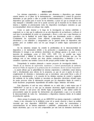 9
DISCUSIÓN
Los sistemas empotrados o embebidos son elementos o dispositivos que siempre
estarán inmerso en el plano de la instrumentación , automatización y control de procesos
industriales ya que gracias a ellos es posible la intercomunicación y existencia de diferentes
dispositivos que ayudan para el sector de las industrias, a pesar de que su concepto no sea
muy manejado o entendido como tal se puede aseverar que la incursión de los mismos está
inmersa e implícita en prácticamente todos los dispositivos tecnológicos existentes ya que
su conceptualidad abarca un enfoque muy amplio.
Como se pudo denotar a lo largo de la investigación un sistema embebido o
empotrado no es más que la unificación en un solo dispositivo de un hardware y software el
cual tiene la peculiaridad de poder ser programado y llevar a cabo una o unas funciones en
específicos con la finalidad de poder llegar hacia una determinada acción o solución.
Comúnmente los conocemos como material, componentes o elementos circuitales
electrónicos y son adheridos y categorizados por lo general dentro de dispositivos más
grandes pero en realidad estos son los que otorgan el sentido lógico operacional por
completo.
En las industrias siempre ha existido la problemática de la interconectividad de
dispositivos y de instrumentos debido a los protocolos y arquitecturas que los distintos
fabricantes le otorgan a sus artefactos electrónicos sin embargo gracias a la ayuda y a la
inserción de paradigmas como el OLE, OPC, OPC UA, es posible una mejor
interconectividad y utilidad de todos los dispositivos sean del fabricante que sea. Sin
embargo este es una vertiente que tiene muchas contradicciones y limitantes y no se
extenderá a apertura una temática acerca de ello porque podría resultar algo extensa.
Extrapolando la temática planteada a nuestro proyecto de investigación titulado : :
""Diseño de un Sistema de supervisión, monitoreo y control automatizado de ambiente
inicial de Pollos de engorde en su primera fase de crecimiento. Sector avícola Venezolano”
, se puede afirmar que la aplicabilidad de sistemas empotrados o embebidos estará inmersa
total y absolutamente para efectos de la propuesta, ya que de por si aparte de todo el
conglomerado de elementos e instrumentos que se necesitaran para poder llevar a cabo el
proceso de automatización y la creación de los distintos sistemas de control y regulación
del ambiente de los pollos, también se necesitara un dispositivo electrónico circuital capaz
de poder procesar todas la información arrojada por los dispositivos finales de control y
tomar decisiones programadas dependiendo del análisis lógico sintáctico del mismo.
Este dispositivo el cual me estoy refiriendo no es nada más y nada menos que el
“ARDUINO” el cual no es más que un elemento electrónico digital comprendido por un
aparato circuital el cual posee una interfaz lógica programable y una unidad central de
procesamiento capaz de ejecutar las instrucciones pre programadas y que a su vez permite
la interconectividad de todos los instrumentos y dispositivos inmersos dentro de la unidad
de producción agrícola.
Ahora porque la pregunta sería ¿es un ARDUINO un sistema empotrado o embebido?
, bueno si nos colocamos en la definición como tal se puede observar y hacer un análisis
verosímil que este dispositivo ARDUINO cumple con todas las características y
caracterizaciones de un sistema empotrado o embebido , primeramente es un circuito o
tarjeta electrónica, que a su vez esta comprendido por una serie de elementos electrónicos
 