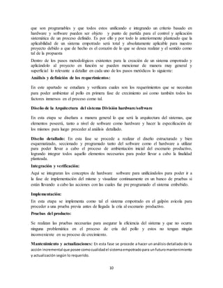 10
que son programables y que todos estos unificando e integrando un criterio basado en
hardware y software pueden ser objeto y punto de partida para el control y aplicación
sistemática de un proceso definido. Es por ello y por todo lo anteriormente planteado que la
aplicabilidad de un sistema empotrado será total y absolutamente aplicable para nuestro
proyecto debido a que de hecho es el corazón de lo que se desea realizar y el sentido como
tal de la propuesta
Dentro de los pasos metodológicos existentes para la creación de un sistema empotrado y
aplicándolo al proyecto en función se pueden mencionar de manera muy general y
superficial lo relevante a detallar en cada uno de los pasos metódicos lo siguiente:
Análisis y definición de los requerimientos:
En este apartado se estudiara y verificara cuales son los requerimientos que se necesitan
para poder ambientar al pollo en primera fase de crecimiento así como también todos los
factores inmersos en el proceso como tal.
Diseño de la Arquitectura del sistema División hardware/software
En esta etapa se diseñara a manera general lo que será la arquitectura del sistemas, que
elementos poseerá, tanto a nivel de software como hardware y hacer la especificación de
los mismos para luego proceder al análisis detallado.
Diseño detallado: En esta fase se procede a realizar el diseño estructurado y bien
esquematizado, seccionado y programado tanto del software como el hardware a utilizar
para poder llevar a cabo el proceso de ambientación inicial del escenario productivo,
logrando integrar todos aquello elementos necesarios para poder llevar a cabo la finalidad
planteada.
Integración y verificación:
Aquí se integraran los conceptos de hardware software para unificándolos para poder ir a
la fase de implementación del mismo y visualizar continuamente en un banco de pruebas si
están llevando a cabo las acciones con las cuales fue pre programado el sistema embebido.
Implementación:
En esta etapa se implementa como tal el sistema empotrado en el galpón avícola para
proceder a una prueba previa antes de llegada la cría al escenario productivo.
Pruebas del producto:
Se realizan las pruebas necesarias para asegurar la eficiencia del sistema y que no ocurra
ninguna problemática en el proceso de cría del pollo y estos no tengan ningún
inconveniente en su proceso de crecimiento.
Mantenimiento y actualizaciones: En esta fase se procede a hacer un análisis detallado de la
acción incremental que posee comocualidadel sistemaempotradopara unfuturomantenimiento
y actualización según lo requerido.
 