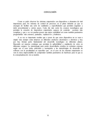 11
CONCLUSIÓN
Como se pudo observar los sistemas empotrados son dispositivos o elementos de vital
importancia para los sistemas de control de procesos en el plano industria ya que se
encargan de facilitar una serie de cualidades y especificidades que permiten organizar y
darle procedimental a ciertos pasos. Cada día más serán los avances tecnológicos que
permitan la creación de dispositivos empotrados capaces de controlar acciones más
complejas y que a su vez puedan poseer una mejor estabilidad así como también parámetros
programables más extensos, puntuales, explicativos y holísticos.
A su vez es importante resaltar que a pesar de que estos dispositivos no se vean a
simple vista siempre están inmersos en diferentes artefactos electrónicos o eléctricos y hoy
por hoy forman parte fundamental del desarrollo tecnológico en diferentes planos.
Buscando así mejoras continuas que permitan la aplicabilidad y ampliación de estos en
diferentes campos. La metodología para poder desarrollarlos erradica en vertientes extensas
según sea el caso todas enfocadas o asemejadas a las metodologías de desarrollo de
software con la peculiaridad en específico que en el caso de los sistemas empotrados se
verá la tarea imprescindible de comprender también parámetros de hardware para lo que es
la conceptualización de su modelo.
 