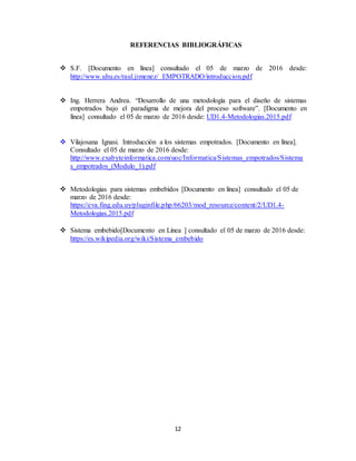 12
REFERENCIAS BIBLIOGRÁFICAS
 S.F. [Documento en línea] consultado el 05 de marzo de 2016 desde:
http://www.uhu.es/raul.jimenez/ EMPOTRADO/introduccion.pdf
 Ing. Herrera Andrea. “Desarrollo de una metodología para el diseño de sistemas
empotrados bajo el paradigma de mejora del proceso software”. [Documento en
línea] consultado el 05 de marzo de 2016 desde: UD1.4-Metodologias.2015.pdf
 Vilajosana Ignasi. Introducción a los sistemas empotrados. [Documento en línea].
Consultado el 05 de marzo de 2016 desde:
http://www.exabyteinformatica.com/uoc/Informatica/Sistemas_empotrados/Sistema
s_empotrados_(Modulo_1).pdf
 Metodologias para sistemas embebidos [Documento en línea] consultado el 05 de
marzo de 2016 desde:
https://eva.fing.edu.uy/pluginfile.php/66203/mod_resource/content/2/UD1.4-
Metodologias.2015.pdf
 Sistema embebido[Documento en Línea ] consultado el 05 de marzo de 2016 desde:
https://es.wikipedia.org/wiki/Sistema_embebido
 