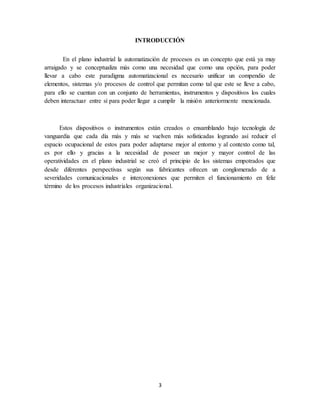 3
INTRODUCCIÓN
En el plano industrial la automatización de procesos es un concepto que está ya muy
arraigado y se conceptualiza más como una necesidad que como una opción, para poder
llevar a cabo este paradigma automatizacional es necesario unificar un compendio de
elementos, sistemas y/o procesos de control que permitan como tal que este se lleve a cabo,
para ello se cuentan con un conjunto de herramientas, instrumentos y dispositivos los cuales
deben interactuar entre sí para poder llegar a cumplir la misión anteriormente mencionada.
Estos dispositivos o instrumentos están creados o ensamblando bajo tecnología de
vanguardia que cada día más y más se vuelven más sofisticadas logrando así reducir el
espacio ocupacional de estos para poder adaptarse mejor al entorno y al contexto como tal,
es por ello y gracias a la necesidad de poseer un mejor y mayor control de las
operatividades en el plano industrial se creó el principio de los sistemas empotrados que
desde diferentes perspectivas según sus fabricantes ofrecen un conglomerado de a
severidades comunicacionales e interconexiones que permiten el funcionamiento en feliz
término de los procesos industriales organizacional.
 