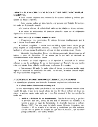 6
PRINCIPALES CARACTERÍSTICAS DE UN SISTEMA EMPOTRADO SON LAS
SIGUIENTES:
• Estos sistemas emplearán una combinación de recursos hardware y software para
realizar una función específica.
• Estos sistemas realizan un única función o un conjunto muy limitado de funciones
(no suelen ser de propósito general)
• La potencia, el coste y la realizabilidad suelen ser los principales factores de coste.
• El diseño de procesadores de aplicación específica suelen ser un componente
significativo de estos sistemas.
VENTAJAS DE LOS SISTEMAS EMPOTRADOS:
• Concurrencia. Los componentes del sistema funcionan simultáneamente, por lo
que el sistema deberá operar a la vez.
• Fiabilidad y seguridad. El sistema debe ser fiable y seguro frente a errores, ya que
puede requerir un comportamiento autónomo. El manejo de estos errores puede ser vía
hardware o software; aunque la utilización software nos dará un sistema menos robusto.
• Interacción con dispositivos físicos. Los sistemas empotrados interaccionan con el
entorno a través de dispositivos E/S no usuales, por lo que suele ser necesario un
acondicionamiento de las diferentes señales.
• Robustez. El sistema empotrado se le impondrá la necesidad de la máxima
robustez ya que las condiciones de uso no tienen porqué ser “buenas”, sino que pueden
estar en el interior de un vehículo con diferentes condiciones de operación.
• Bajo consumo. El hecho de poder utilizar el sistema en ambientes hostiles puede
implicar la necesidad de operaciones sin cables. Por lo tanto, un menor consumo implica
una mayor autonomía de operación.
METODOLOGIA DE DESARROLLO PARA SISTEMAS EMPOTRADOS
Las metodologías aplicables para desarrollo de sistemas empotrados o embebidos son:
 Ciclo de vida de desarrollo en cascada y en V
En esta metodología se cuenta con el ciclo de vida en cascada o también conocido como
watefall life cicle. El cual es un modelo clásico de ciclo de vida de software en donde sus
etapas y nombres pueden variar según sea el caso. Este consta de 6 fases en específico las
cuales son:
o Análisis y definición de los requerimientos: Describe lo que será y lo que hará
el producto final [Ball, 2002]; en esta fase se establecen los requisitos y en
función a estos se eligen las herramientas de desarrollo hardware y software
[Berger, 2002]. Para esta etapa del diseño existen diferentes herramientas para
formalizar el SE de acuerdo a las funciones y restricciones que debe satisfacer.
En esta fase se plantea la incógnita de ¿qué hace el producto?, que necesitare
para poder llevarlo a cabo en feliz término.
 