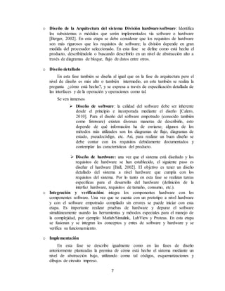 7
o Diseño de la Arquitectura del sistema División hardware/software: Identifica
los subsistemas o módulos que serán implementados vía software o hardware
[Berger, 2002]. En esta etapa se debe considerar que los requisitos de hardware
son más rigurosos que los requisitos de software; la división depende en gran
medida del procesador seleccionado. En esta fase se define como está hecho el
producto, describiéndolo o buscando describirlo en un nivel de abstracción alto a
través de diagramas de bloque, flujo de datos entre otros.
o Diseño detallado
En esta fase también se diseña al igual que en la fase de arquitectura pero el
nivel de diseño es más alto o también intermedio, en este también se realiza la
pregunta ¿cómo está hecho?, y se expresa a través de especificación detallada de
las interfaces y de la operación y operaciones como tal.
Se ven inmersos
 Diseño de software: la calidad del software debe ser inherente
desde el principio e incorporada mediante el diseño [Calero,
2010]. Para el diseño del software empotrado (conocido también
como firmware) existen diversas maneras de describirlo, esto
depende de qué información ha de enviarse; algunos de los
métodos más utilizados son los diagramas de flujo, diagramas de
estado, pseudocódigo, etc. Así, para realizar un buen diseño se
debe contar con los requisitos debidamente documentados y
contemplar las características del producto.
 Diseño de hardware: una vez que el sistema está diseñado y los
requisitos de hardware se han establecido, el siguiente paso es
diseñar el hardware [Ball, 2002]. El objetivo es tener un diseño
detallado del sistema a nivel hardware que cumpla con los
requisitos del sistema. Por lo tanto en esta fase se realizan tareas
específicas para el desarrollo del hardware (definición de la
interfaz hardware, requisitos de tamaño, consumo, etc.).
o Integración y verificación: integra los componentes hardware con los
componentes software. Una vez que se cuenta con un prototipo a nivel hardware
y con el software empotrado compilado sin errores se puede iniciar con esta
etapa. Es importante realizar pruebas de hardware y depurar el software
simultáneamente usando las herramientas y métodos especiales para el manejo de
la complejidad, por ejemplo: Matlab/Simulink, LabView y Proteus. En esta etapa
se fusionan y se integran los conceptos y entes de software y hardware y se
verifica su funcionamiento.
o Implementación
En esta fase se describe igualmente como en las fases de diseño
anteriormente planteadas la premisa de cómo está hecho el sistema mediante un
nivel de abstracción bajo, utilizando como tal códigos, esquematizaciones y
dibujos de circuito impreso.
 