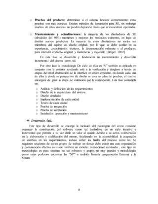 8
o Pruebas del producto: determinan si el sistema funciona correctamente; estas
pruebas son más estrictas. Existen métodos de depuración para SE, sin embargo
muchos de estos sistemas no pueden depurarse hasta que se encuentran operando.
o Mantenimiento y actualizaciones: la mayoría de los diseñadores de SE
(alrededor del 60%) mantienen y mejoran los productos existentes, en lugar de
diseñar nuevos productos. La mayoría de estos diseñadores no suelen ser
miembros del equipo de diseño original, por lo que se debe confiar en su
experiencia, conocimientos técnicos, la documentación existente y el producto;
para entender el diseño original y mantenerlo y mejorarlo [Berger, 2002].
En esta fase se desarrolla y fundamenta un mantenimiento y desarrollo
incremental del sistema como tal.
Por otro lado la metodología De ciclo de vida en “V” también es aplicada en
conjunto con la anterior ayudando está a la verificación y desglose a través de
etapas del nivel abstracción de la interface en orden creciente, en donde cada una
de ellas y desde su perspectiva de diseño se crea un plan de pruebas, el cual se
encargara de guiar la etapa de validación que le corresponde. Esta fase contempla
un:
o Análisis y definición de los requerimientos
o Diseño de la arquitectura del sistema
o Diseño detallado
o Implementación de cada unidad
o Testeo de cada unidad
o Prueba de integración
o Prueba de aceptación
o Instalación operación y mantenimiento
 Desarrollo Ágil.
Este tipo de desarrollo se encarga la inclusión del paradigma del como conviene
organizar la construcción del software como tal basándose en un ciclo iterativo e
incremental que permita a su vez darle un valor al usuario debido a su activa colaboración
en la elaboración y codificación del mismo, focalizando en la adaptabilidad la aceptación
de cambios en los requerimientos, incluso sobre los finales del proceso como tal. Se
requieren secciones de varios grupos de trabajo en donde debe existir una auto organización
y comunicación efectiva así como también un carácter motivacional acentuado , este tipo de
metodologías es para sistemas no tan robustos y grupos no muy grandes y metodologías
como estas podemos encontrar las “XP” o también llamada programación Extrema y la
Scrum.
 