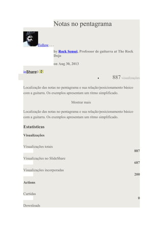 Notas no pentagrama
Follow
by Rock Sensei, Professor de guitarra at The Rock
Dojo
on Aug 30, 2013
inShare0
• 887 visualizações
Localização das notas no pentagrama e sua relação/posicionamento básico
com a guitarra. Os exemplos apresentam um ritmo simplificado.
Mostrar mais
Localização das notas no pentagrama e sua relação/posicionamento básico
com a guitarra. Os exemplos apresentam um ritmo simplificado.
Estatísticas
Visualizações
Visualizações totais
887
Visualizações no SlideShare
687
Visualizações incorporadas
200
Actions
Curtidas
0
Downloads
 