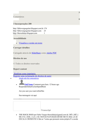 5
Comentários
0
3 Incorporações 200
http://fabiovargasguitar.blogspot.com.br 174
http://fabiovargasguitar.blogspot.com 25
http://therockdojo.blogspot.com 1
Acessibilidade
• Visualize a versão em texto
Carregar detalhes
Carregado através de SlideShare como Adobe PDF
Direitos de uso
© Todos os direitos reservados
Report content
Sinalizar como impróprio
Registre uma reclamação de direitos de autor
• Ainda não há comentários
• Full Name Comment goes here. 12 hours ago
ResponderEditarExcluirSpamBlock
Are you sure you want toSimNão
Sua mensagem vai aqui
Transcript
• THE ROCK DOJO por Fabio Vargas therockdojo@gmail.com & | DÓ | | RÉ | |
MI | FÁ | | SOL | | LÁ | | SI | NOTAS NATURAIS DÓ RÉ MI FÁ SOL LÁ SI
ESCALA CROMÁTICA São as 7 notas que possuem nome próprio É a escala
 