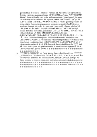 que se utiliza de todas as 12 notas: 7 Naturais e 5 Acidentes: É a representação
de notas e acordes apenas por letras: CIFRAGEM PAUTA ou PENTAGRAMA
São as 5 linhas utilizadas para grafar a altura das notas (grave/agudo). As notas
são escritas sobre as linhas ou nos espaços. DÓ# RÉb RÉ# MIb C (DÓ) FÁ#
SOLb D (RÉ) E (MI) F (FÁ) ACIDENTES São as 5 notas que não possuem um
nome próprio Estas notas emprestam o nome das notas vizinhas Utilizam os
seguintes sinais de alteração: # = sustenido (aumenta) b = bemol (diminui) G
(SOL) SOL# LÁb A (LÁ) B (SI) LÁ# SIb GUITAR STARTER Conceitos
iniciais de leitura musical na guitarra & 1 LINHAS: MI 2 SOL 3 SI 4 RÉ 5 FÁ 1
ESPAÇOS: FÁ 2 LÁ 3 DÓ 4 MI FORA: RÉ SOL LINHAS
SUPLEMENTARES DÓ LÁ DÓ LÁ FÁ MI SI SI RÉ SOL FÁ MI & ·‚ ≥ ≤ „‰
· Â 1234 = Dedos da mão esquerda III Número Romano = número da casa
LEGENDA ESPECIAL 0 = Corda solta = Palhetada para baixo = Palhetada para
cima Agudo (corda mais ﬁna) CORDAS SOLTAS DA GUITARRA: 0 MI Ê=
Números das cordas ‚ 0 SI „ 0 SOL Barras de Repetição (Ritornello) í™™ ‰ 0
RÉ î™™ Indica que o trecho situado entre as barras deve ser repetido Â 0 LÁ
Grave (corda mais grossa) Ê 0 MI œ œ œ œ œ œ œ œ œ œ œ œ œ œ œ œ œ œ œ
œ œ œ œ œ œ œ œ œ œ
• ™™ THE ROCK DOJO por Fabio Vargas therockdojo@gmail.com ™™ ™™
™™ ™™ ™™ ™™ ™™ ™™ ™™ & Ê 0 Â 0 ‰ 0 „ 0 ‚ 0 · 0 ‚ 0 „ 0 ‰ 0 Â 0
Ê 0 Exercício de leitura das cordas soltas GUITAR STARTER & Daqui pra
frente somente as notas na pauta, sem indicações adicionais: & & & œ œ œ œ œ
œ œ œ œ œ w œ œ œ œ œ œ œ œ œ œ w œ œ œ œ œ œ œ œ œ œ œ œ œ œ œ œ
œ œ œ œ œ œ œ œ w œ œ œ œ œ œ œ œ œ œ œ œ œ œ œ œ ˙ œ œ œ œ œ œ œ œ
œ œ œ œ œ œ œ œ œ œ w 2
 