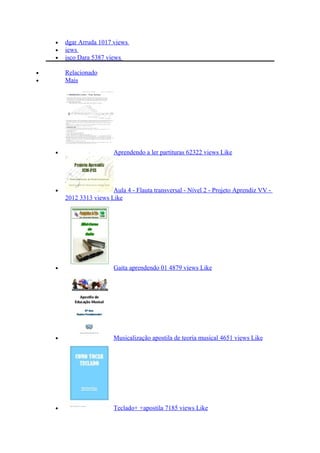• dgar Arruda 1017 views
• iews
• isco Dara 5387 views
• Relacionado
• Mais
• Aprendendo a ler partituras 62322 views Like
• Aula 4 - Flauta transversal - Nível 2 - Projeto Aprendiz VV -
2012 3313 views Like
• Gaita aprendendo 01 4879 views Like
• Musicalização apostila de teoria musical 4651 views Like
• Teclado+ +apostila 7185 views Like
 