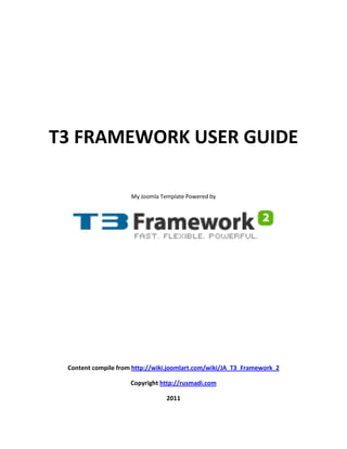 T3 FRAMEWORK USER GUIDE

                     My Joomla Template Powered by




 Content compile from http://wiki.joomlart.com/wiki/JA_T3_Framework_2

                     Copyright http://rusmadi.com

                                 2011
 