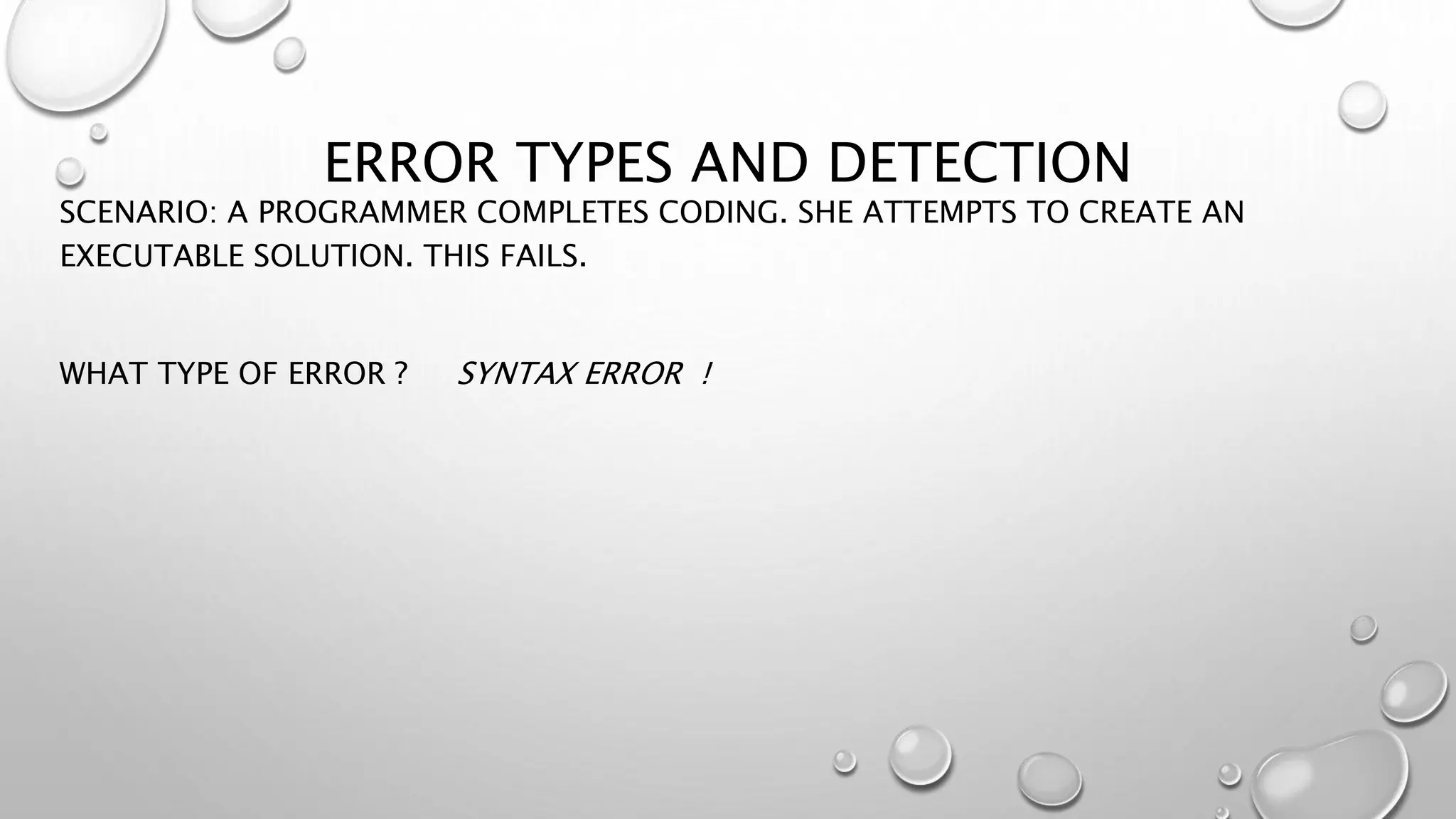 ERROR TYPES AND DETECTION
SCENARIO: A PROGRAMMER COMPLETES CODING. SHE ATTEMPTS TO CREATE AN
EXECUTABLE SOLUTION. THIS FAILS.
WHAT TYPE OF ERROR ? SYNTAX ERROR !
 