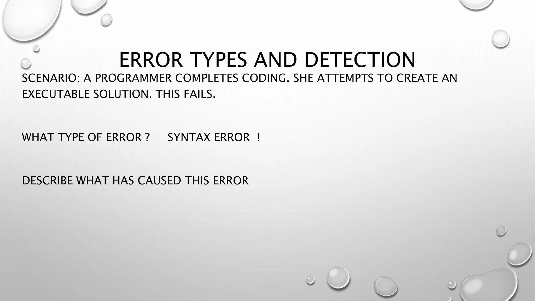 ERROR TYPES AND DETECTION
SCENARIO: A PROGRAMMER COMPLETES CODING. SHE ATTEMPTS TO CREATE AN
EXECUTABLE SOLUTION. THIS FAILS.
WHAT TYPE OF ERROR ? SYNTAX ERROR !
DESCRIBE WHAT HAS CAUSED THIS ERROR
 