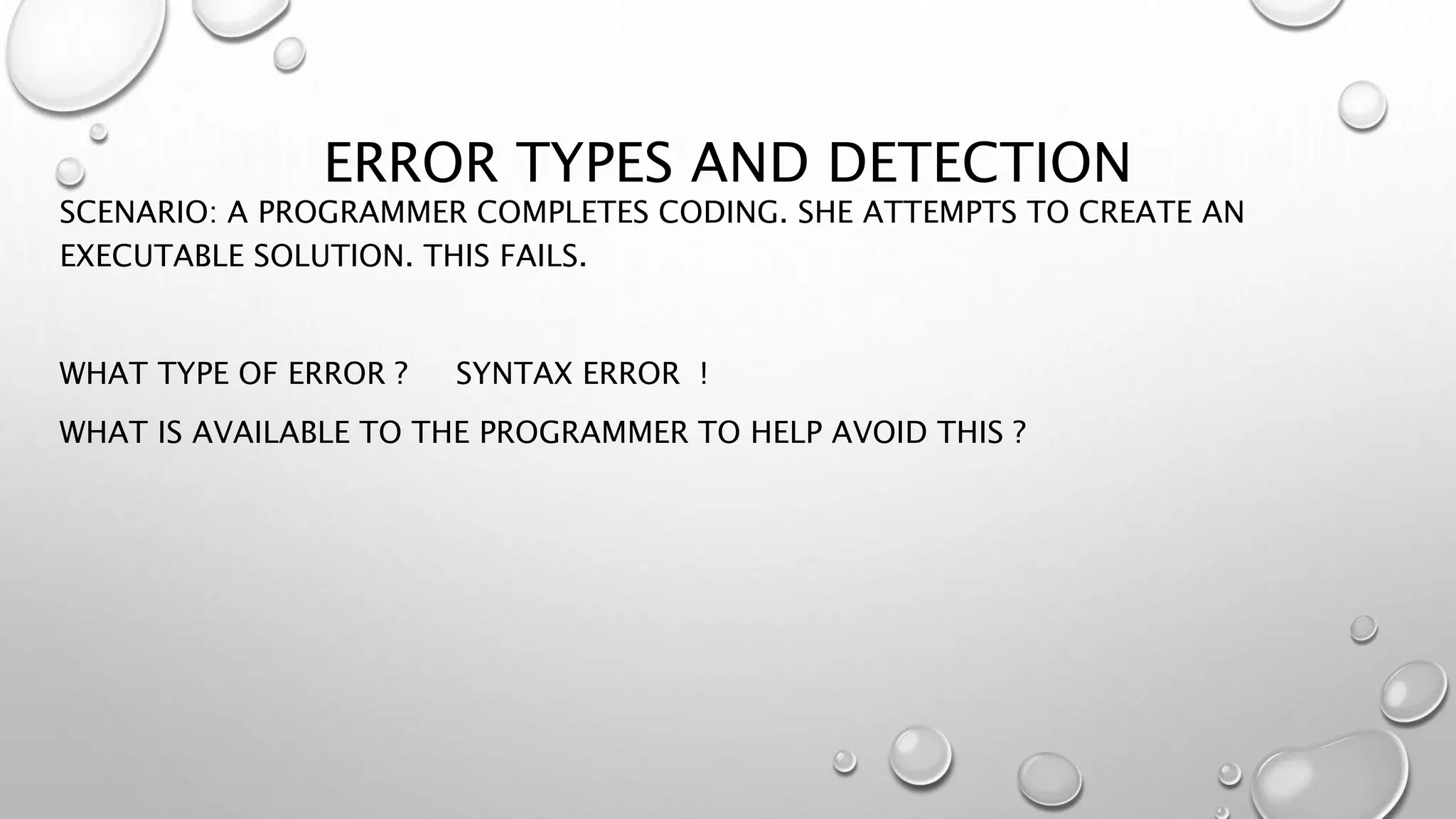 ERROR TYPES AND DETECTION
SCENARIO: A PROGRAMMER COMPLETES CODING. SHE ATTEMPTS TO CREATE AN
EXECUTABLE SOLUTION. THIS FAILS.
WHAT TYPE OF ERROR ? SYNTAX ERROR !
WHAT IS AVAILABLE TO THE PROGRAMMER TO HELP AVOID THIS ?
 