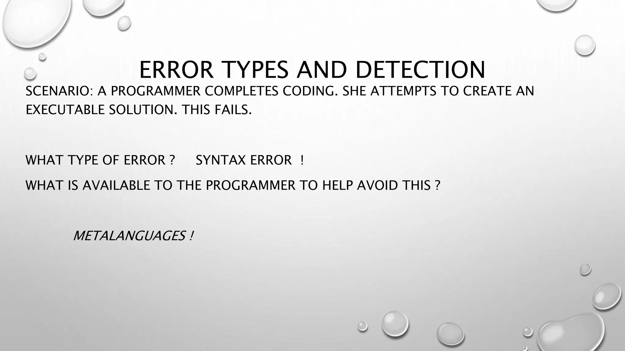 ERROR TYPES AND DETECTION
SCENARIO: A PROGRAMMER COMPLETES CODING. SHE ATTEMPTS TO CREATE AN
EXECUTABLE SOLUTION. THIS FAILS.
WHAT TYPE OF ERROR ? SYNTAX ERROR !
WHAT IS AVAILABLE TO THE PROGRAMMER TO HELP AVOID THIS ?
METALANGUAGES !
 