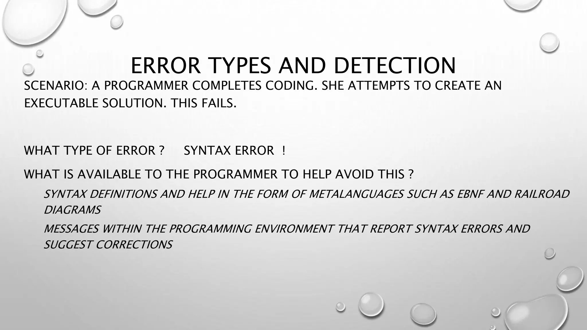 ERROR TYPES AND DETECTION
SCENARIO: A PROGRAMMER COMPLETES CODING. SHE ATTEMPTS TO CREATE AN
EXECUTABLE SOLUTION. THIS FAILS.
WHAT TYPE OF ERROR ? SYNTAX ERROR !
WHAT IS AVAILABLE TO THE PROGRAMMER TO HELP AVOID THIS ?
SYNTAX DEFINITIONS AND HELP IN THE FORM OF METALANGUAGES SUCH AS EBNF AND RAILROAD
DIAGRAMS
MESSAGES WITHIN THE PROGRAMMING ENVIRONMENT THAT REPORT SYNTAX ERRORS AND
SUGGEST CORRECTIONS
 