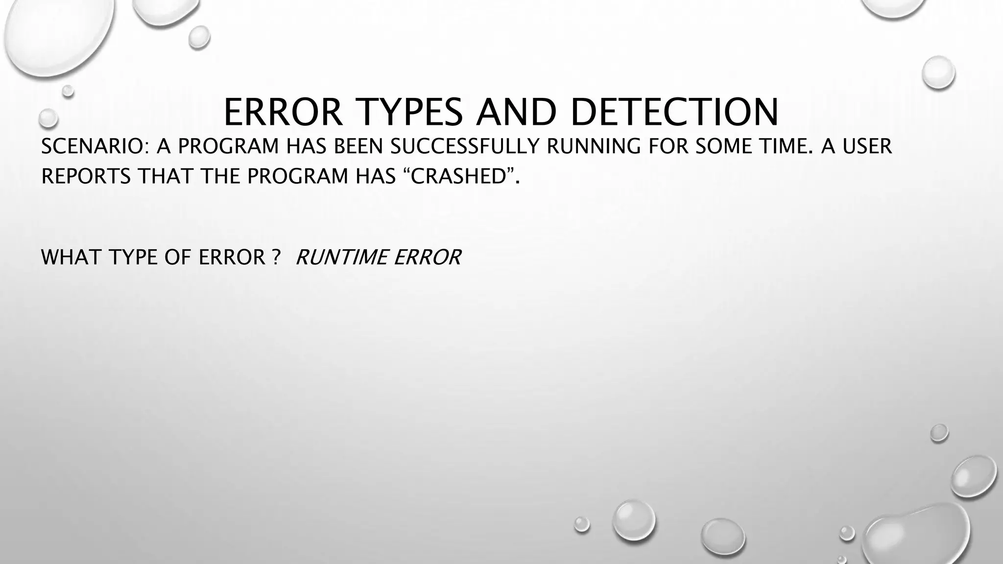 ERROR TYPES AND DETECTION
SCENARIO: A PROGRAM HAS BEEN SUCCESSFULLY RUNNING FOR SOME TIME. A USER
REPORTS THAT THE PROGRAM HAS “CRASHED”.
WHAT TYPE OF ERROR ? RUNTIME ERROR
 