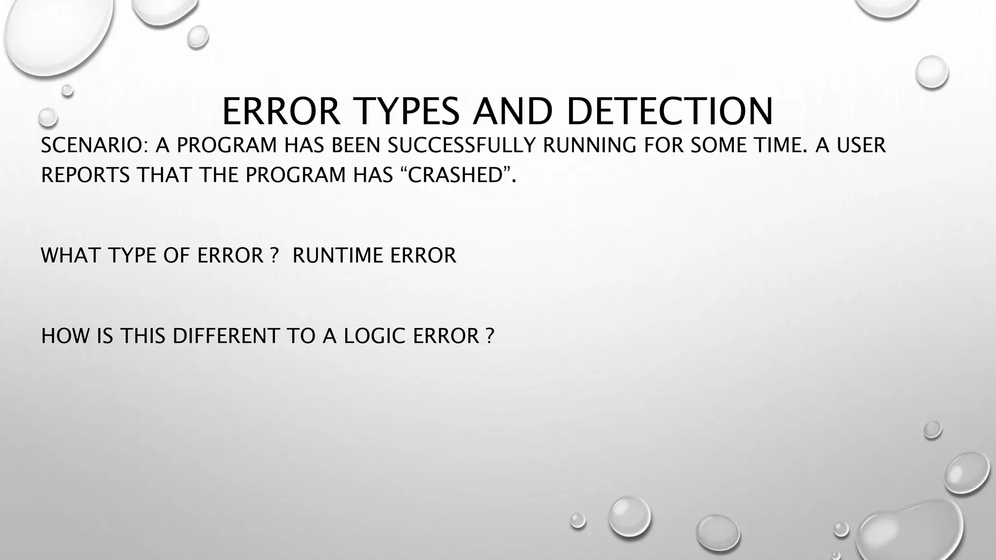 ERROR TYPES AND DETECTION
SCENARIO: A PROGRAM HAS BEEN SUCCESSFULLY RUNNING FOR SOME TIME. A USER
REPORTS THAT THE PROGRAM HAS “CRASHED”.
WHAT TYPE OF ERROR ? RUNTIME ERROR
HOW IS THIS DIFFERENT TO A LOGIC ERROR ?
 