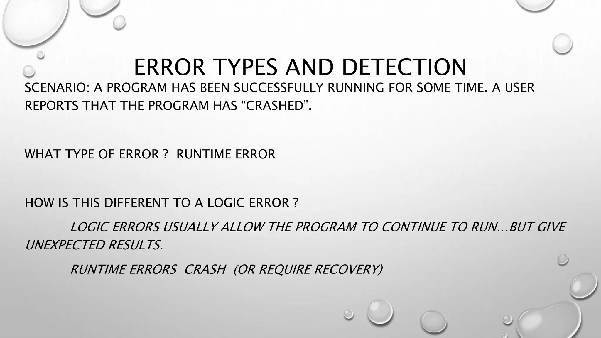 ERROR TYPES AND DETECTION
SCENARIO: A PROGRAM HAS BEEN SUCCESSFULLY RUNNING FOR SOME TIME. A USER
REPORTS THAT THE PROGRAM HAS “CRASHED”.
WHAT TYPE OF ERROR ? RUNTIME ERROR
HOW IS THIS DIFFERENT TO A LOGIC ERROR ?
LOGIC ERRORS USUALLY ALLOW THE PROGRAM TO CONTINUE TO RUN…BUT GIVE
UNEXPECTED RESULTS.
RUNTIME ERRORS CRASH (OR REQUIRE RECOVERY)
 