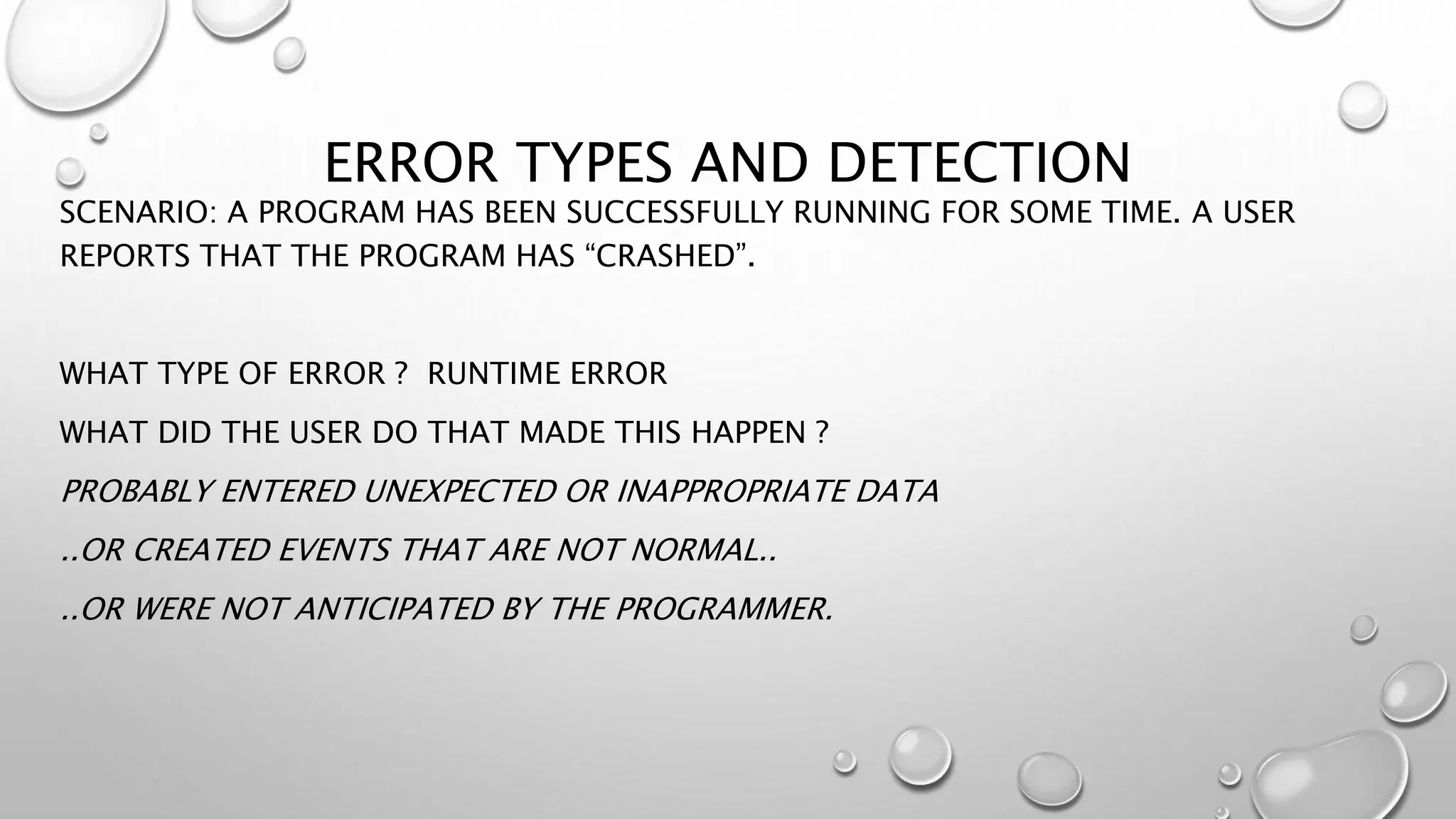 ERROR TYPES AND DETECTION
SCENARIO: A PROGRAM HAS BEEN SUCCESSFULLY RUNNING FOR SOME TIME. A USER
REPORTS THAT THE PROGRAM HAS “CRASHED”.
WHAT TYPE OF ERROR ? RUNTIME ERROR
WHAT DID THE USER DO THAT MADE THIS HAPPEN ?
PROBABLY ENTERED UNEXPECTED OR INAPPROPRIATE DATA
..OR CREATED EVENTS THAT ARE NOT NORMAL..
..OR WERE NOT ANTICIPATED BY THE PROGRAMMER.
 