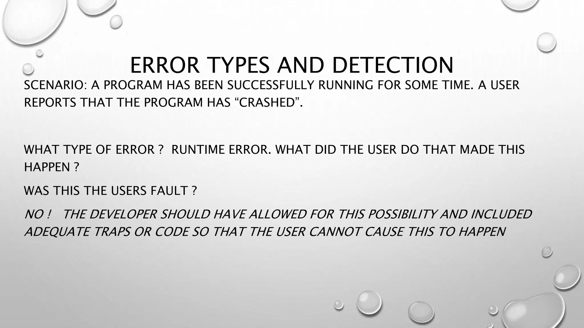 ERROR TYPES AND DETECTION
SCENARIO: A PROGRAM HAS BEEN SUCCESSFULLY RUNNING FOR SOME TIME. A USER
REPORTS THAT THE PROGRAM HAS “CRASHED”.
WHAT TYPE OF ERROR ? RUNTIME ERROR. WHAT DID THE USER DO THAT MADE THIS
HAPPEN ?
WAS THIS THE USERS FAULT ?
NO ! THE DEVELOPER SHOULD HAVE ALLOWED FOR THIS POSSIBILITY AND INCLUDED
ADEQUATE TRAPS OR CODE SO THAT THE USER CANNOT CAUSE THIS TO HAPPEN
 