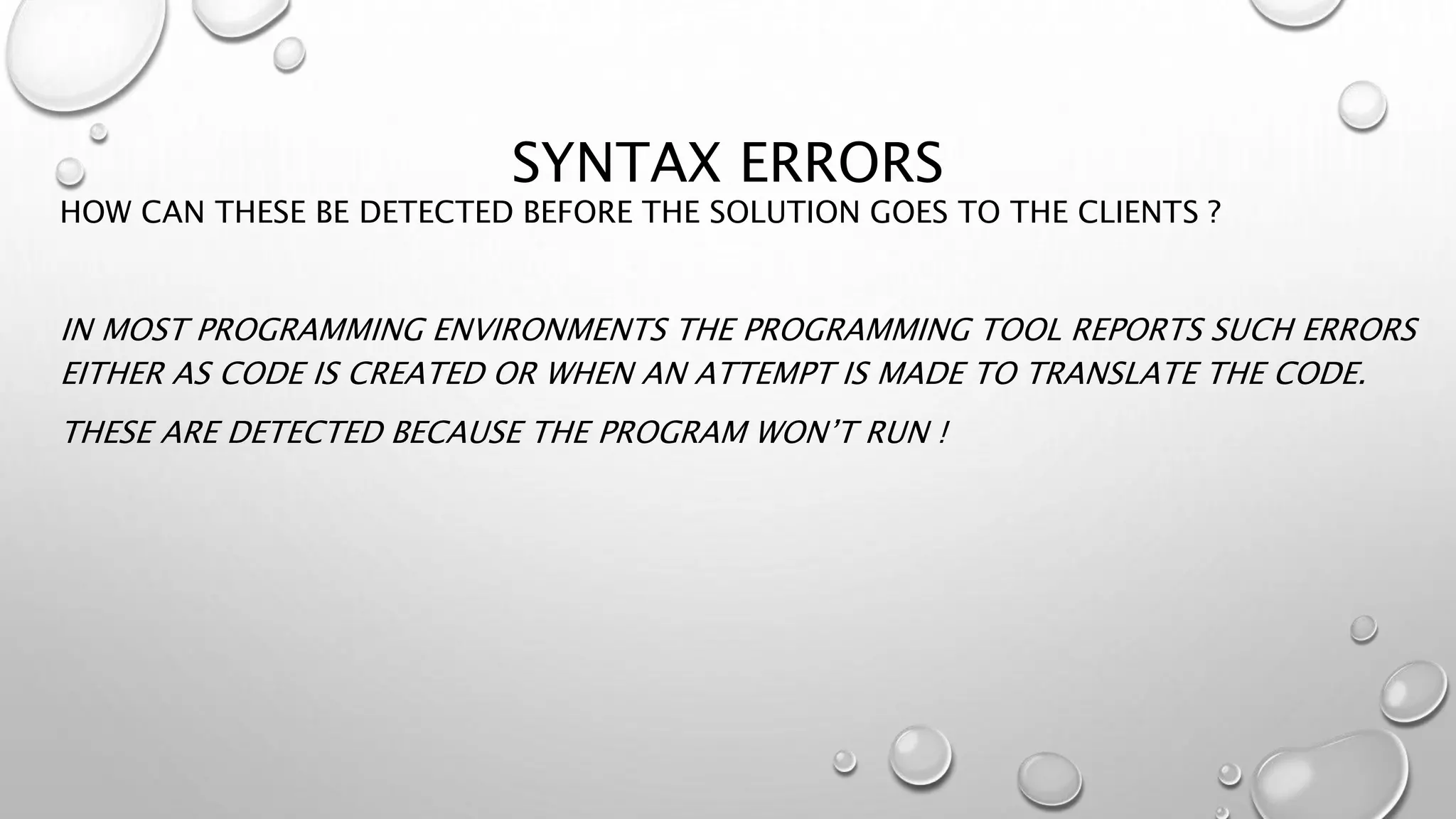 SYNTAX ERRORS
HOW CAN THESE BE DETECTED BEFORE THE SOLUTION GOES TO THE CLIENTS ?
IN MOST PROGRAMMING ENVIRONMENTS THE PROGRAMMING TOOL REPORTS SUCH ERRORS
EITHER AS CODE IS CREATED OR WHEN AN ATTEMPT IS MADE TO TRANSLATE THE CODE.
THESE ARE DETECTED BECAUSE THE PROGRAM WON’T RUN !
 