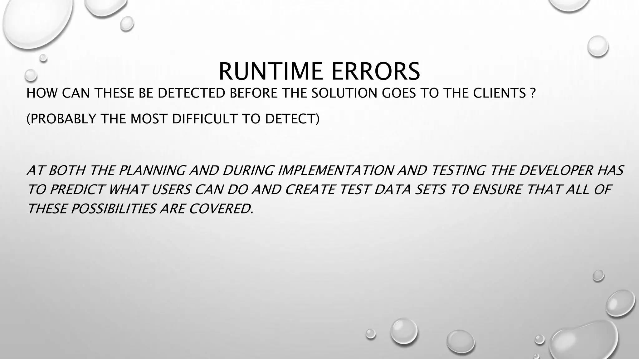 RUNTIME ERRORS
HOW CAN THESE BE DETECTED BEFORE THE SOLUTION GOES TO THE CLIENTS ?
(PROBABLY THE MOST DIFFICULT TO DETECT)
AT BOTH THE PLANNING AND DURING IMPLEMENTATION AND TESTING THE DEVELOPER HAS
TO PREDICT WHAT USERS CAN DO AND CREATE TEST DATA SETS TO ENSURE THAT ALL OF
THESE POSSIBILITIES ARE COVERED.
 