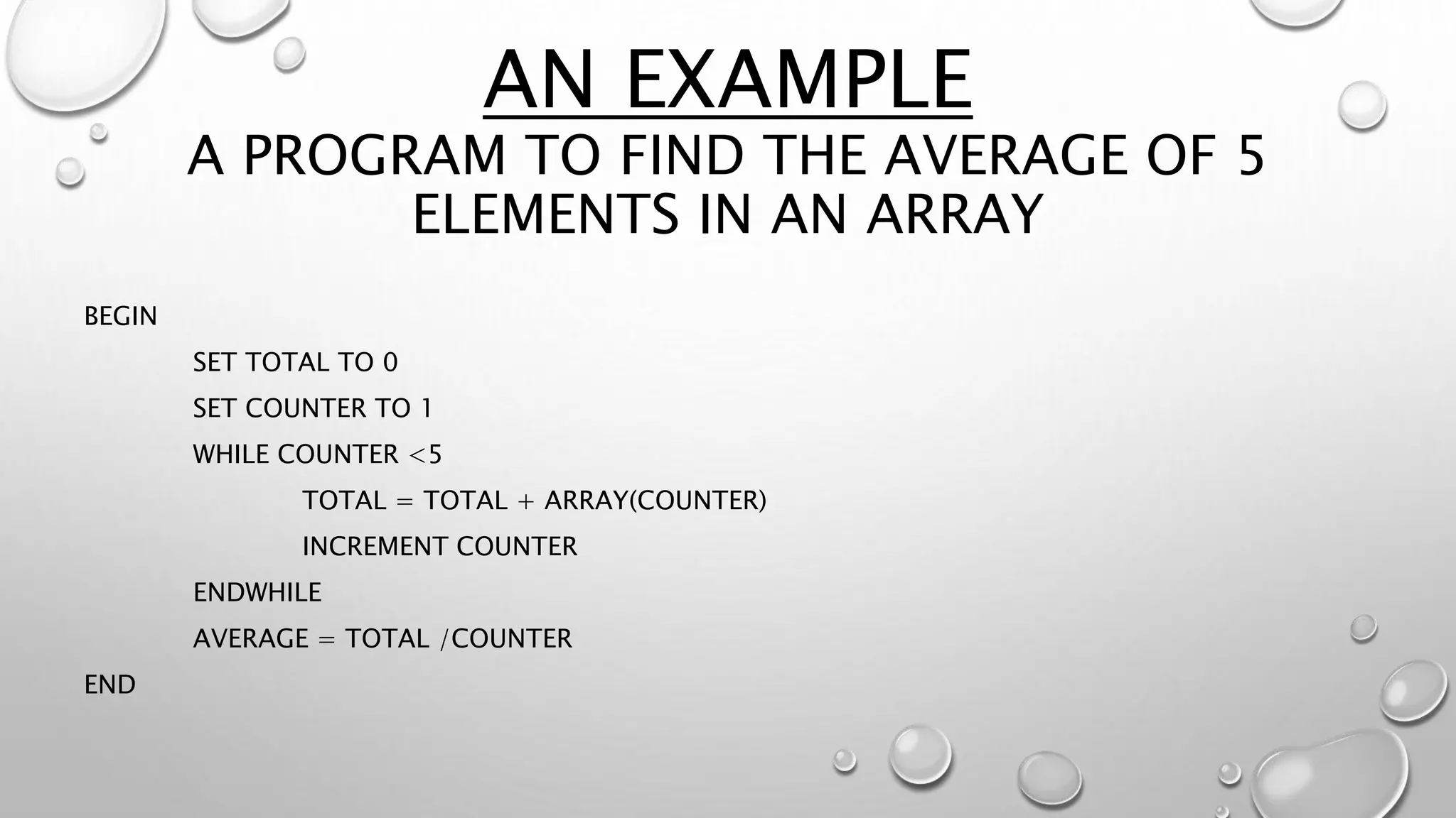 AN EXAMPLE
A PROGRAM TO FIND THE AVERAGE OF 5
ELEMENTS IN AN ARRAY
BEGIN
SET TOTAL TO 0
SET COUNTER TO 1
WHILE COUNTER <5
TOTAL = TOTAL + ARRAY(COUNTER)
INCREMENT COUNTER
ENDWHILE
AVERAGE = TOTAL /COUNTER
END
 