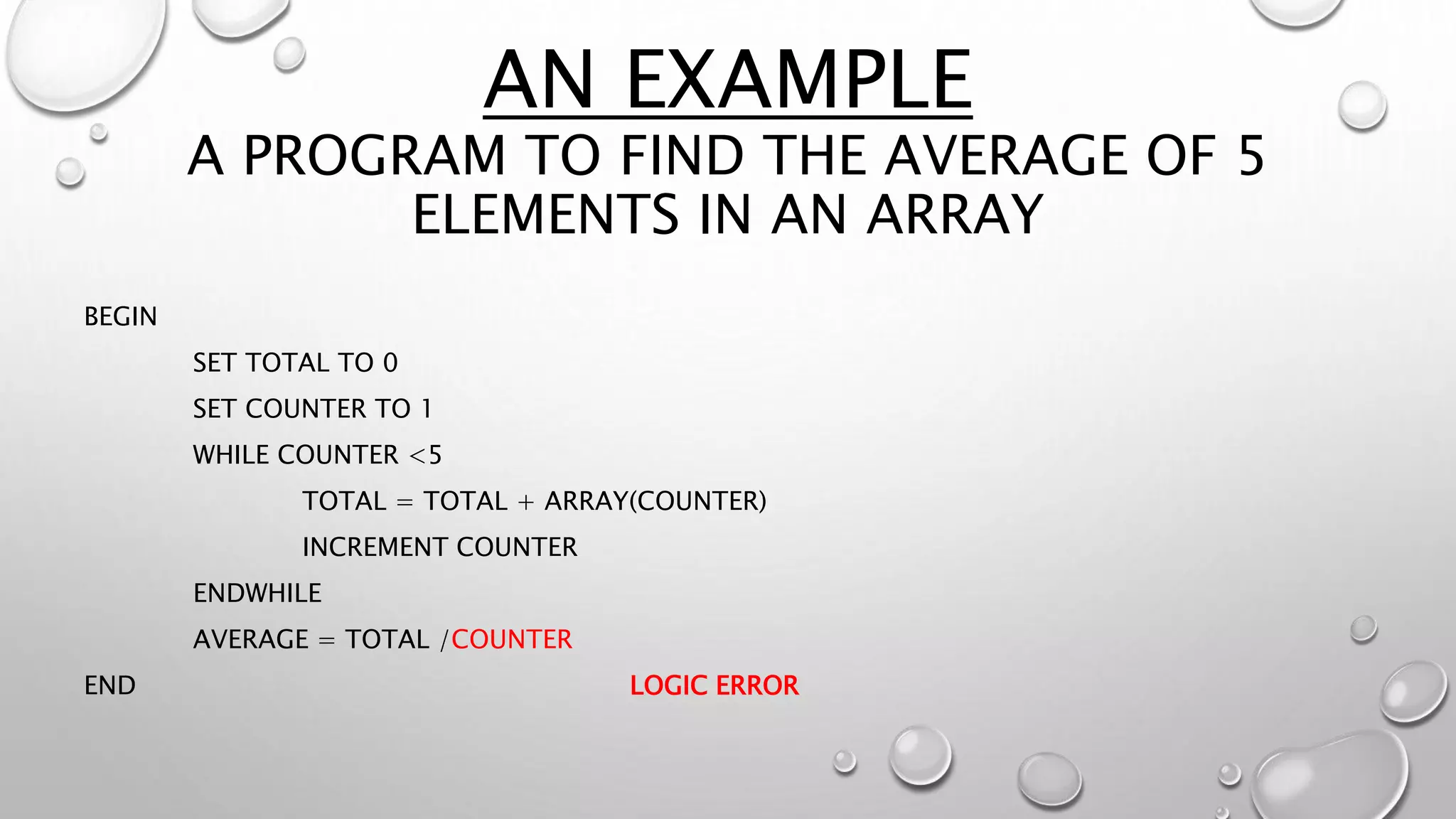 AN EXAMPLE
A PROGRAM TO FIND THE AVERAGE OF 5
ELEMENTS IN AN ARRAY
BEGIN
SET TOTAL TO 0
SET COUNTER TO 1
WHILE COUNTER <5
TOTAL = TOTAL + ARRAY(COUNTER)
INCREMENT COUNTER
ENDWHILE
AVERAGE = TOTAL /COUNTER
END LOGIC ERROR
 