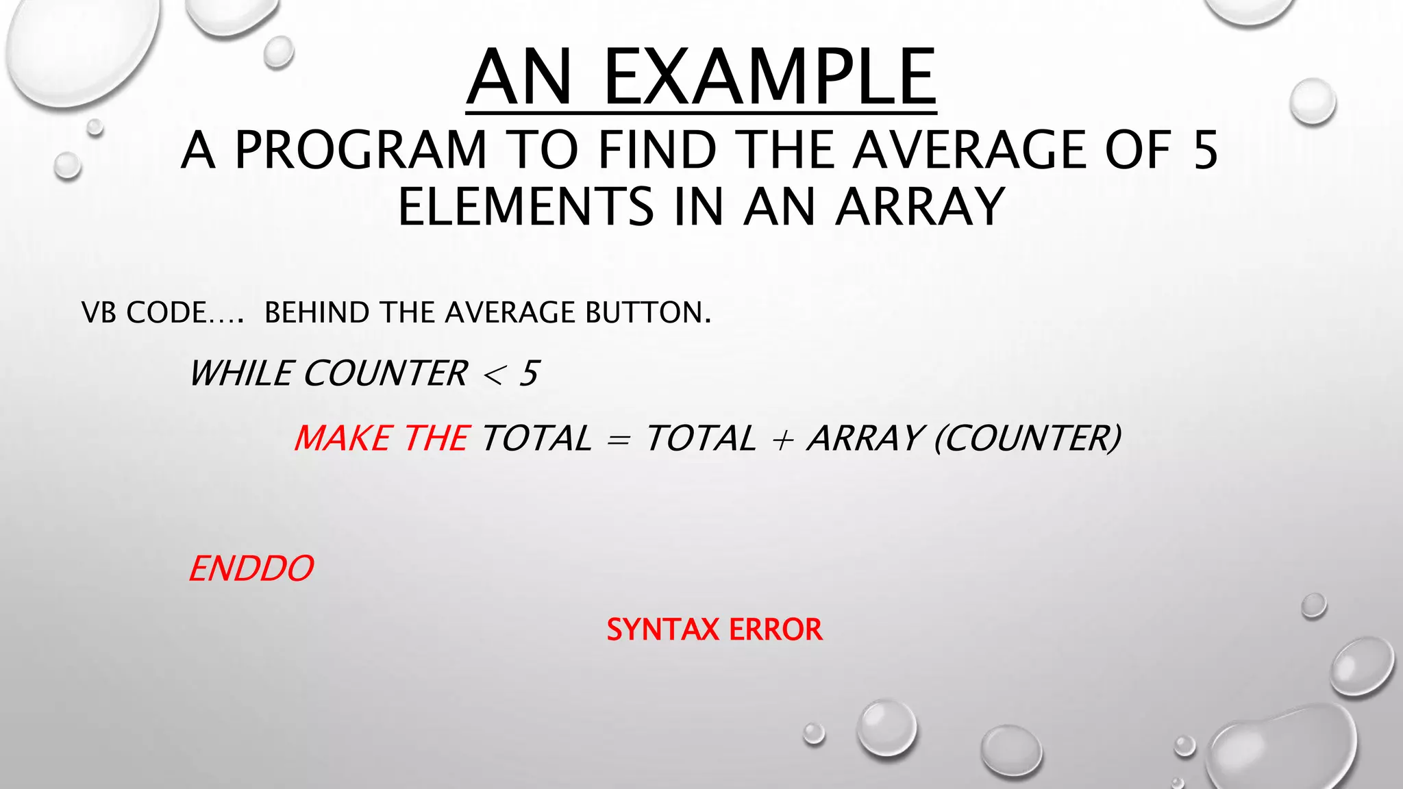 AN EXAMPLE
A PROGRAM TO FIND THE AVERAGE OF 5
ELEMENTS IN AN ARRAY
VB CODE…. BEHIND THE AVERAGE BUTTON.
WHILE COUNTER < 5
MAKE THE TOTAL = TOTAL + ARRAY (COUNTER)
ENDDO
SYNTAX ERROR
 