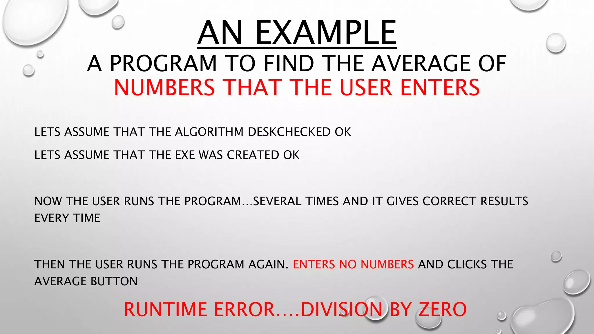AN EXAMPLE
A PROGRAM TO FIND THE AVERAGE OF
NUMBERS THAT THE USER ENTERS
LETS ASSUME THAT THE ALGORITHM DESKCHECKED OK
LETS ASSUME THAT THE EXE WAS CREATED OK
NOW THE USER RUNS THE PROGRAM…SEVERAL TIMES AND IT GIVES CORRECT RESULTS
EVERY TIME
THEN THE USER RUNS THE PROGRAM AGAIN. ENTERS NO NUMBERS AND CLICKS THE
AVERAGE BUTTON
RUNTIME ERROR….DIVISION BY ZERO
 