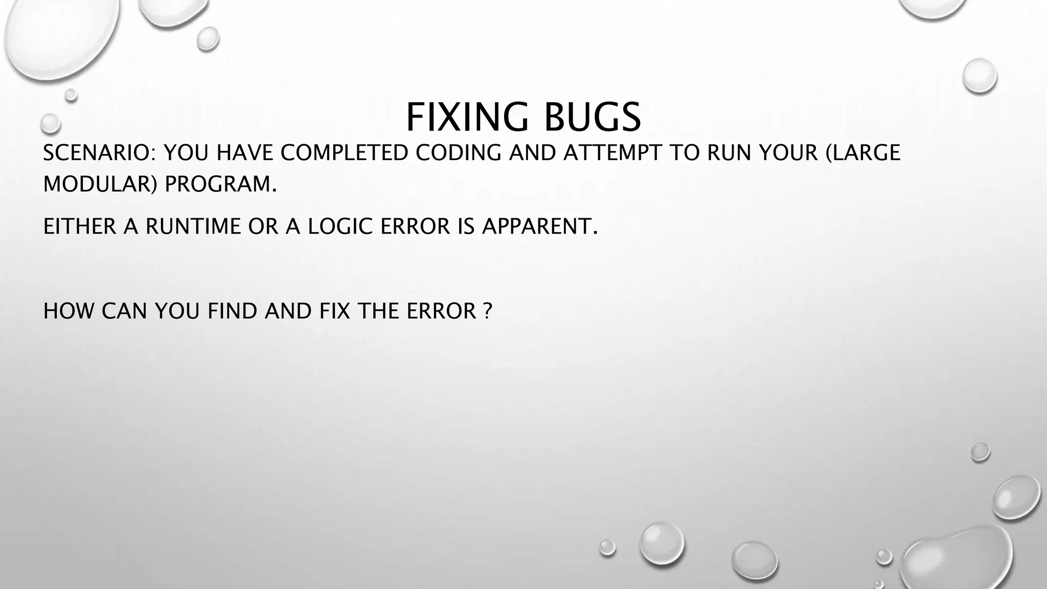 FIXING BUGS
SCENARIO: YOU HAVE COMPLETED CODING AND ATTEMPT TO RUN YOUR (LARGE
MODULAR) PROGRAM.
EITHER A RUNTIME OR A LOGIC ERROR IS APPARENT.
HOW CAN YOU FIND AND FIX THE ERROR ?
 
